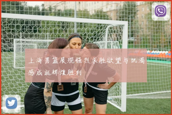上海男篮展现强烈求胜欲望与饥渴感成就辉煌胜利