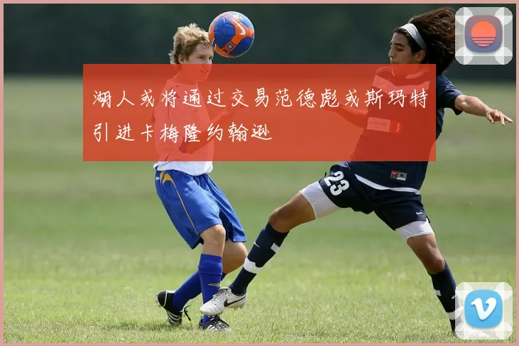 湖人或将通过交易范德彪或斯玛特引进卡梅隆约翰逊