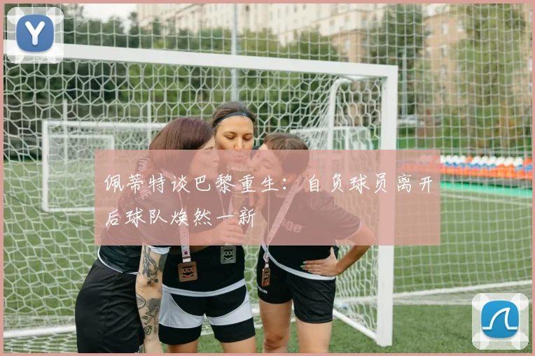 佩蒂特谈巴黎重生：自负球员离开后球队焕然一新