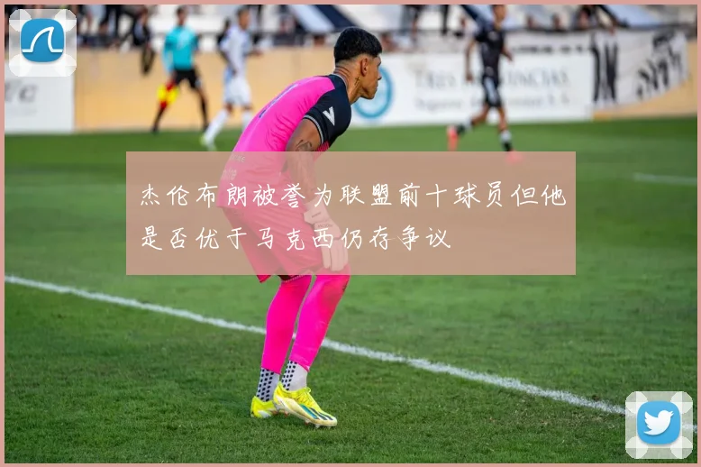 杰伦布朗被誉为联盟前十球员但他是否优于马克西仍存争议