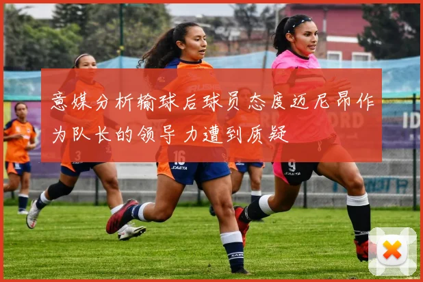 意媒分析输球后球员态度迈尼昂作为队长的领导力遭到质疑