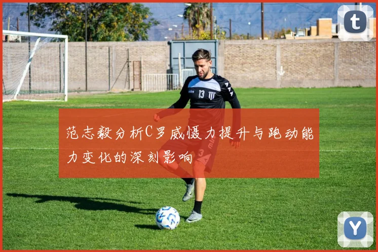 范志毅分析C罗威慑力提升与跑动能力变化的深刻影响