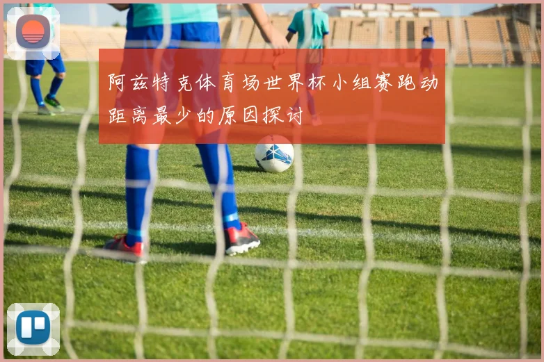 阿兹特克体育场世界杯小组赛跑动距离最少的原因探讨