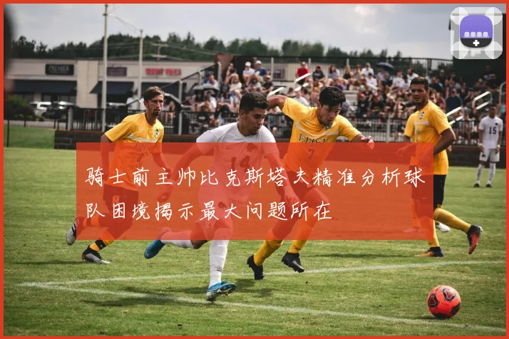 骑士前主帅比克斯塔夫精准分析球队困境揭示最大问题所在
