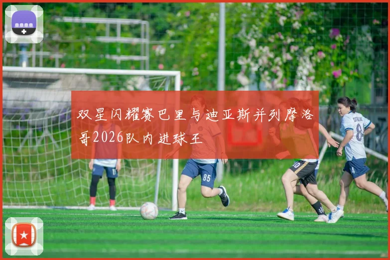 双星闪耀赛巴里与迪亚斯并列摩洛哥2026队内进球王