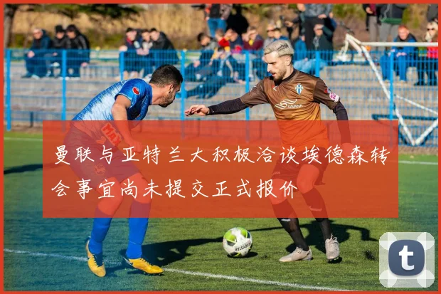 曼联与亚特兰大积极洽谈埃德森转会事宜尚未提交正式报价