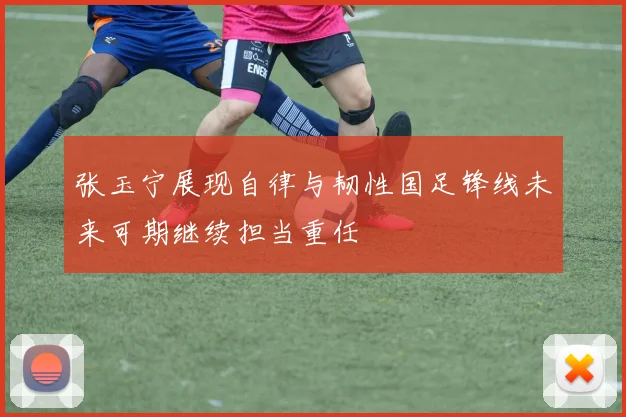 张玉宁展现自律与韧性国足锋线未来可期继续担当重任