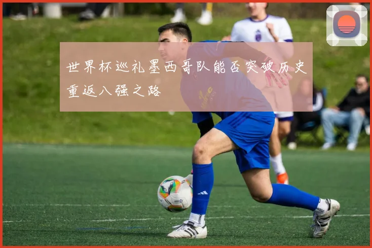 世界杯巡礼墨西哥队能否突破历史重返八强之路