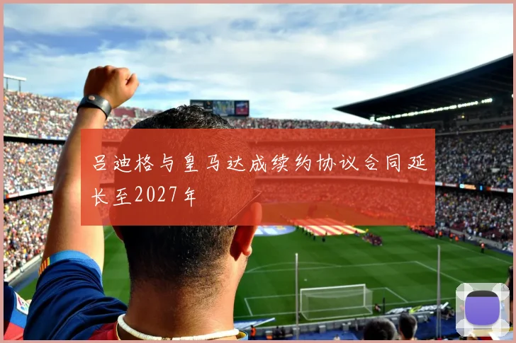 吕迪格与皇马达成续约协议合同延长至2027年