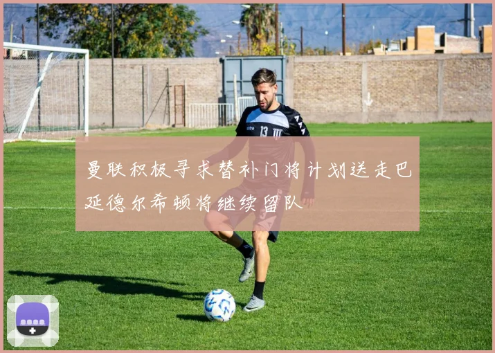 曼联积极寻求替补门将计划送走巴延德尔希顿将继续留队